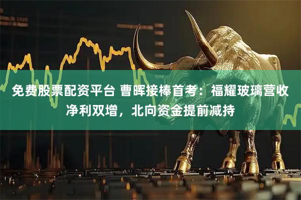 免费股票配资平台 曹晖接棒首考：福耀玻璃营收净利双增，北向资金提前减持
