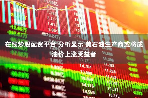 在线炒股配资平台 分析显示 美石油生产商或将成油价上涨受益者