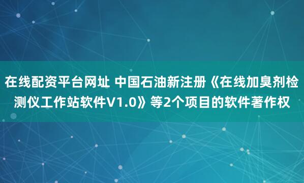 在线配资平台网址 中国石油新注册《在线加臭剂检测仪工作站软件V1.0》等2个项目的软件著作权