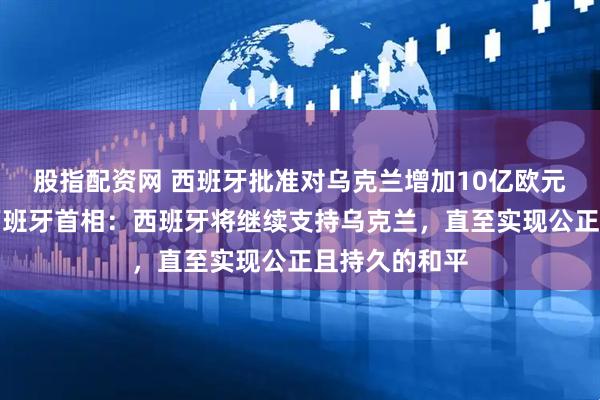 股指配资网 西班牙批准对乌克兰增加10亿欧元军事援助，西班牙首相：西班牙将继续支持乌克兰，直至实现公正且持久的和平