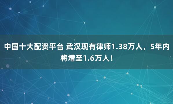 中国十大配资平台 武汉现有律师1.38万人，5年内将增至1.6万人！