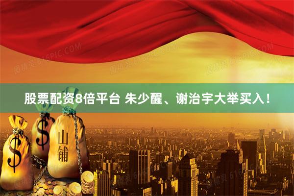 股票配资8倍平台 朱少醒、谢治宇大举买入！
