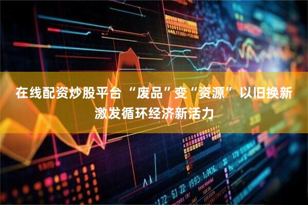在线配资炒股平台 “废品”变“资源” 以旧换新激发循环经济新活力