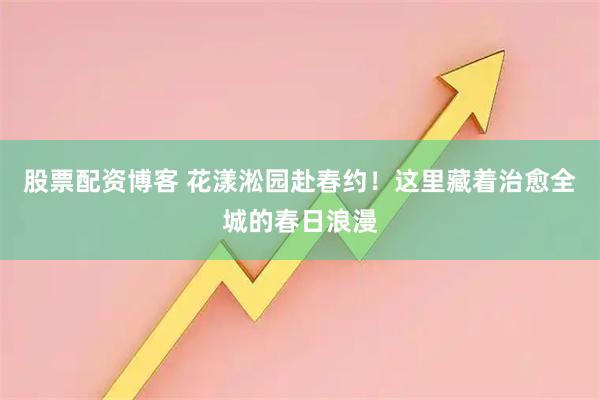 股票配资博客 花漾淞园赴春约！这里藏着治愈全城的春日浪漫
