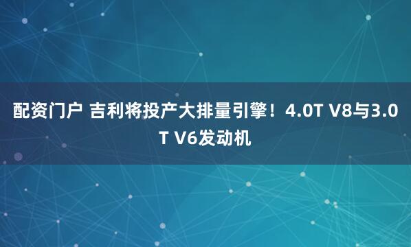 配资门户 吉利将投产大排量引擎！4.0T V8与3.0T V6发动机