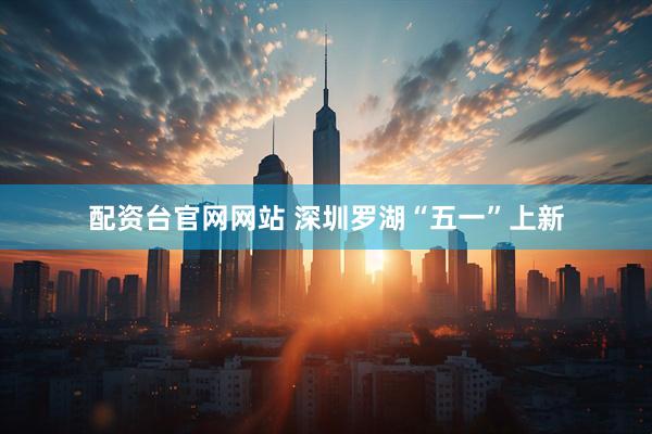 配资台官网网站 深圳罗湖“五一”上新