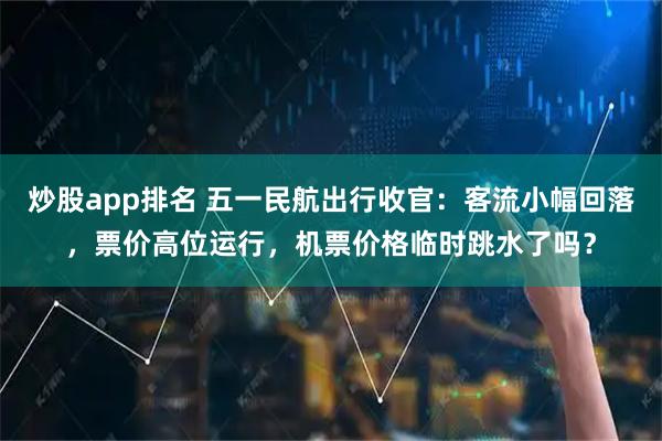 炒股app排名 五一民航出行收官：客流小幅回落，票价高位运行，机票价格临时跳水了吗？