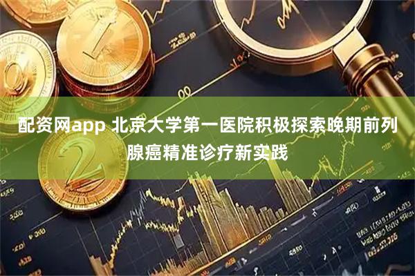 配资网app 北京大学第一医院积极探索晚期前列腺癌精准诊疗新实践