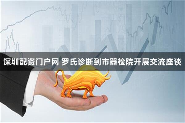深圳配资门户网 罗氏诊断到市器检院开展交流座谈