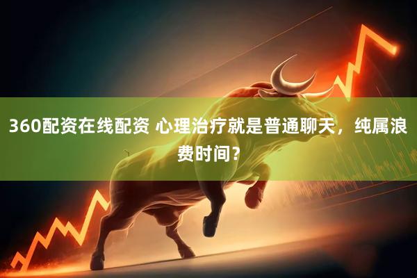 360配资在线配资 心理治疗就是普通聊天，纯属浪费时间？