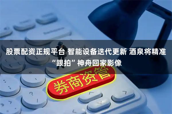股票配资正规平台 智能设备迭代更新 酒泉将精准“跟拍”神舟回家影像