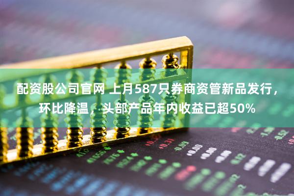 配资股公司官网 上月587只券商资管新品发行，环比降温，头部产品年内收益已超50%