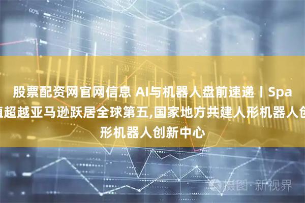 股票配资网官网信息 AI与机器人盘前速递丨SpaceX市值超越亚马逊跃居全球第五,国家地方共建人形机器人创新中心