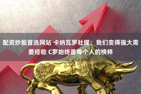 配资炒股首选网站 卡纳瓦罗社媒：我们变得强大需要经验 C罗始终是每个人的榜样