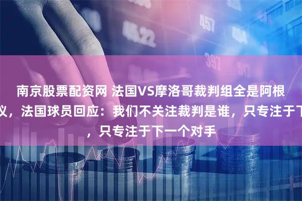 南京股票配资网 法国VS摩洛哥裁判组全是阿根廷人引争议，法国球员回应：我们不关注裁判是谁，只专注于下一个对手