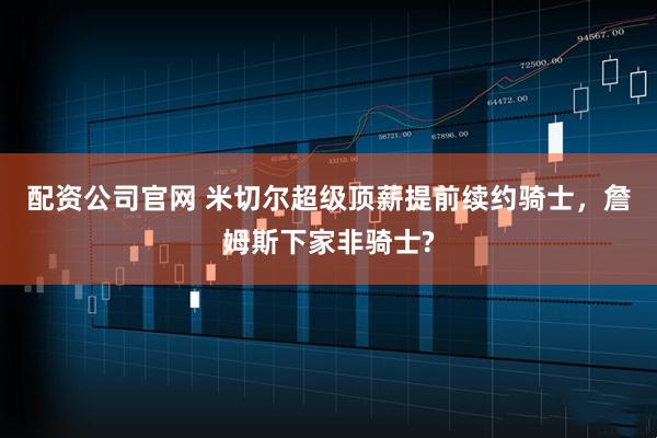 配资公司官网 米切尔超级顶薪提前续约骑士，詹姆斯下家非骑士?