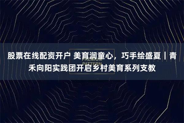 股票在线配资开户 美育润童心，巧手绘盛夏｜青禾向阳实践团开启乡村美育系列支教