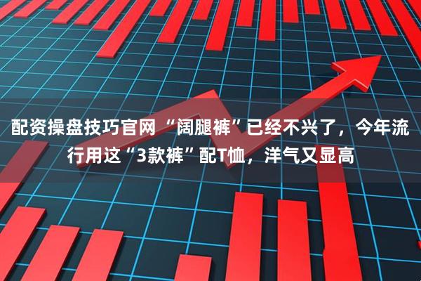 配资操盘技巧官网 “阔腿裤”已经不兴了，今年流行用这“3款裤”配T恤，洋气又显高