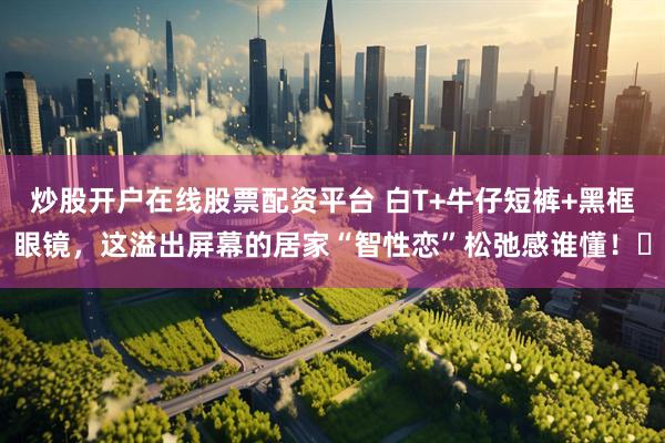 炒股开户在线股票配资平台 白T+牛仔短裤+黑框眼镜，这溢出屏幕的居家“智性恋”松弛感谁懂！✨