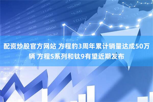 配资炒股官方网站 方程豹3周年累计销量达成50万辆 方程S系列和钛9有望近期发布