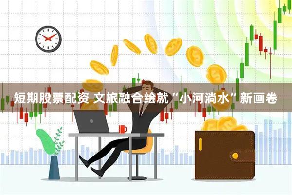 短期股票配资 文旅融合绘就“小河淌水”新画卷