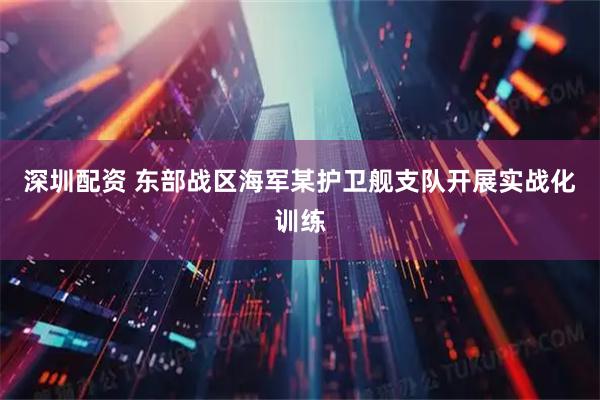 深圳配资 东部战区海军某护卫舰支队开展实战化训练