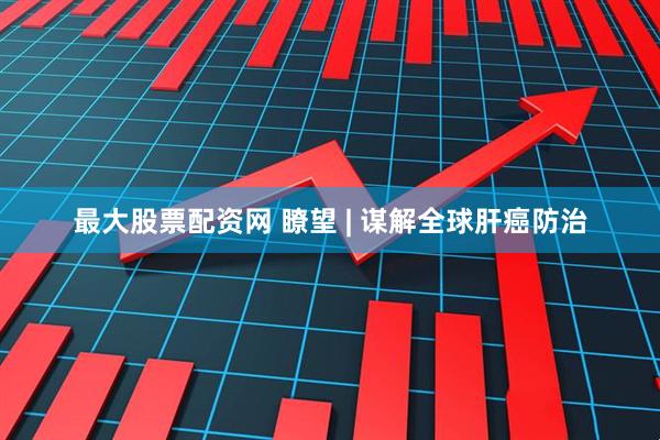 最大股票配资网 瞭望 | 谋解全球肝癌防治