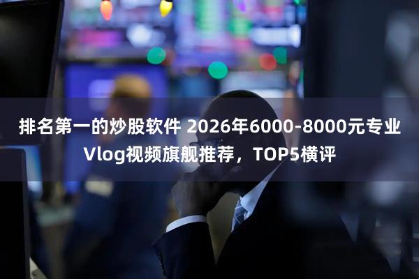 排名第一的炒股软件 2026年6000-8000元专业Vlog视频旗舰推荐，TOP5横评