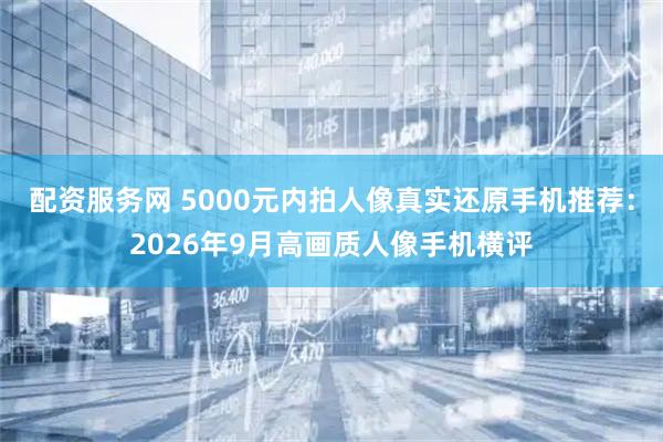 配资服务网 5000元内拍人像真实还原手机推荐：2026年9月高画质人像手机横评